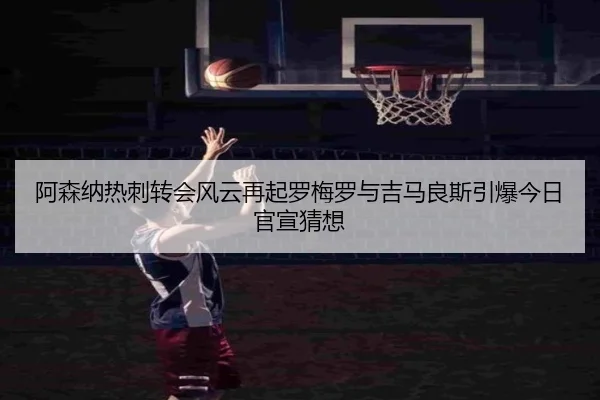 阿森纳热刺转会风云再起罗梅罗与吉马良斯引爆今日官宣猜想